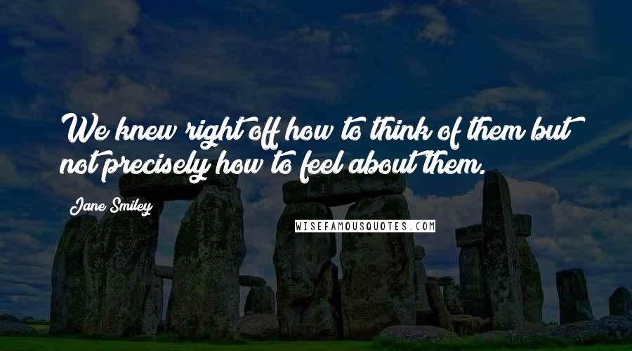 Jane Smiley Quotes: We knew right off how to think of them but not precisely how to feel about them.