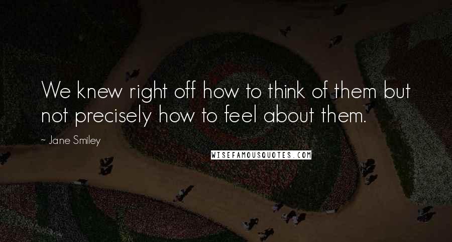 Jane Smiley Quotes: We knew right off how to think of them but not precisely how to feel about them.
