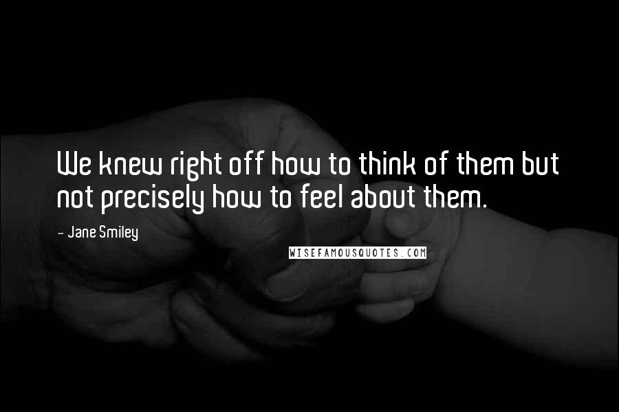 Jane Smiley Quotes: We knew right off how to think of them but not precisely how to feel about them.