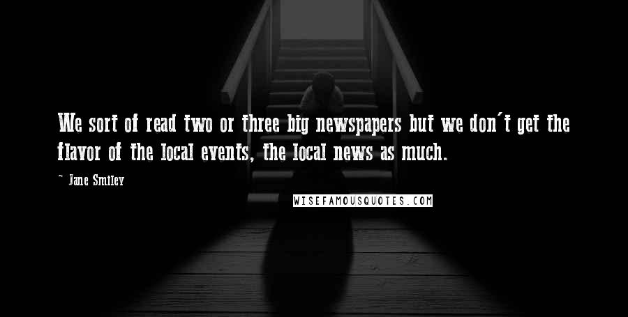 Jane Smiley Quotes: We sort of read two or three big newspapers but we don't get the flavor of the local events, the local news as much.