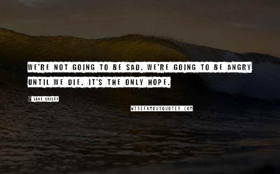 Jane Smiley Quotes: We're not going to be sad. We're going to be angry until we die. It's the only hope.