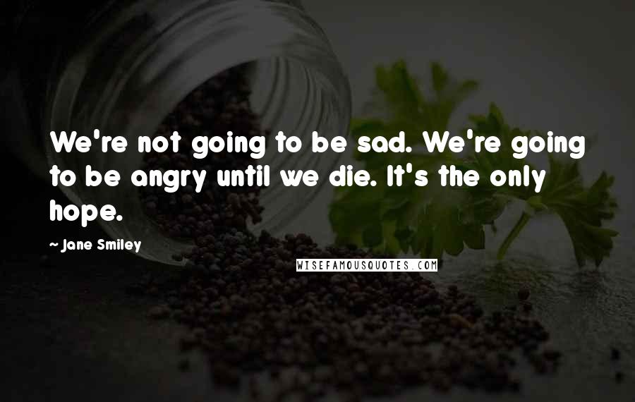 Jane Smiley Quotes: We're not going to be sad. We're going to be angry until we die. It's the only hope.