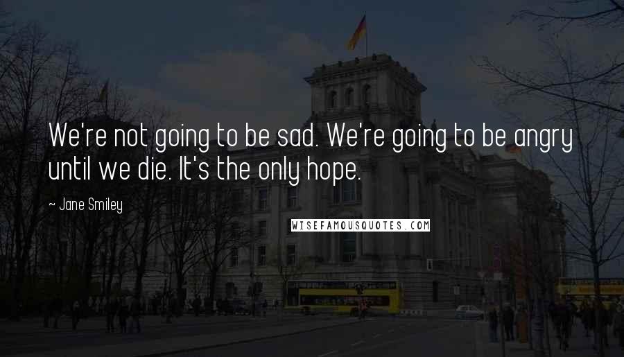 Jane Smiley Quotes: We're not going to be sad. We're going to be angry until we die. It's the only hope.