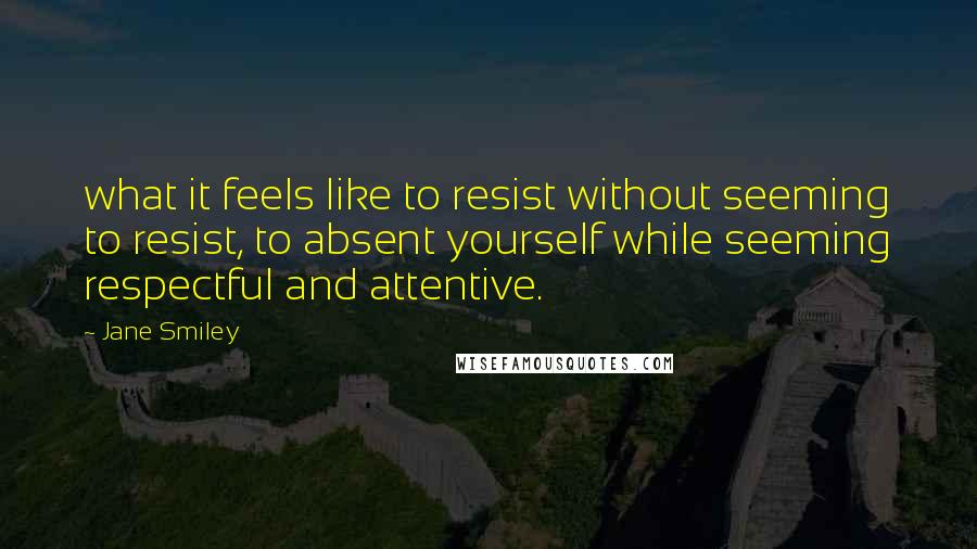 Jane Smiley Quotes: what it feels like to resist without seeming to resist, to absent yourself while seeming respectful and attentive.