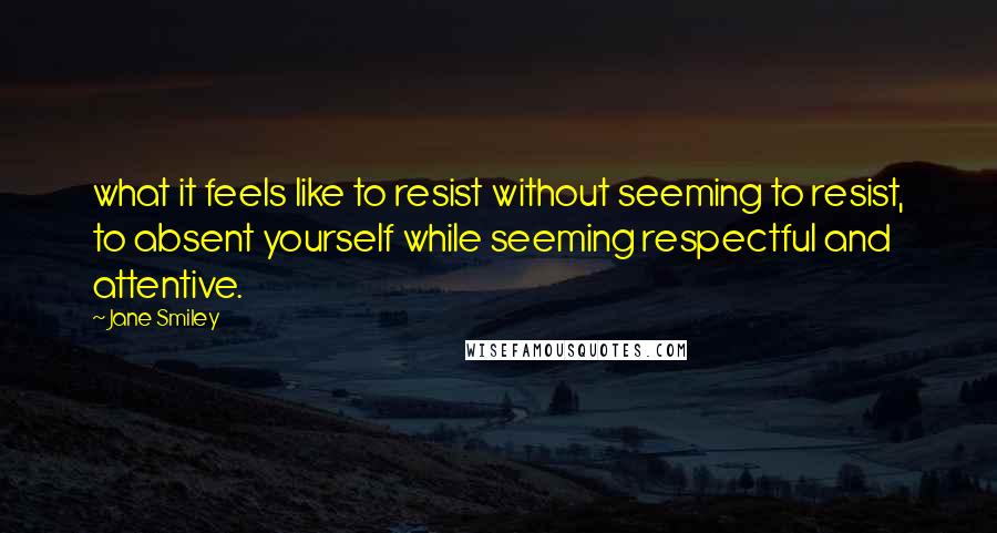 Jane Smiley Quotes: what it feels like to resist without seeming to resist, to absent yourself while seeming respectful and attentive.