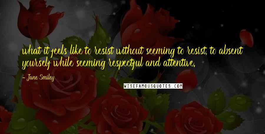 Jane Smiley Quotes: what it feels like to resist without seeming to resist, to absent yourself while seeming respectful and attentive.