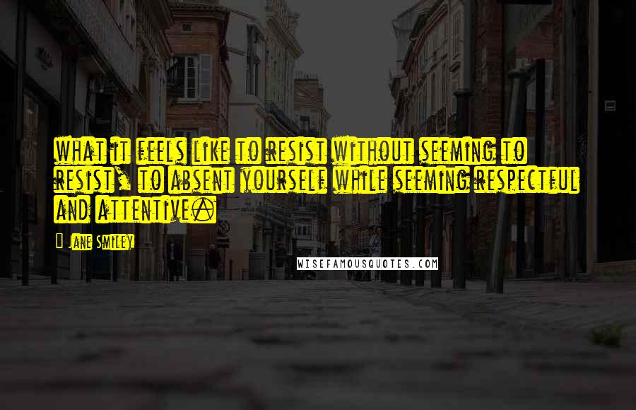 Jane Smiley Quotes: what it feels like to resist without seeming to resist, to absent yourself while seeming respectful and attentive.