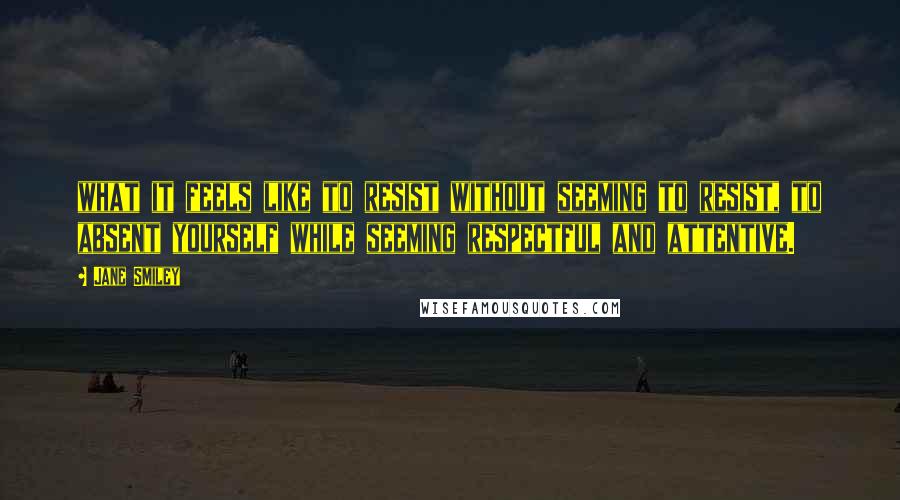 Jane Smiley Quotes: what it feels like to resist without seeming to resist, to absent yourself while seeming respectful and attentive.