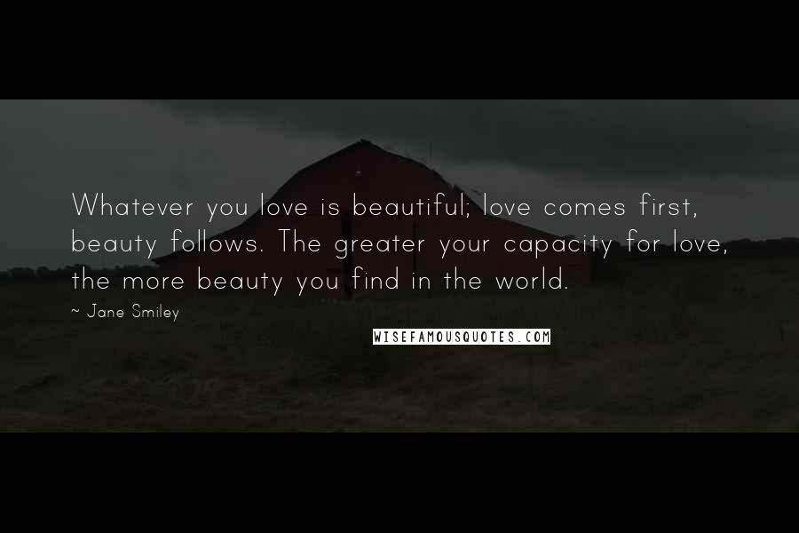 Jane Smiley Quotes: Whatever you love is beautiful; love comes first, beauty follows. The greater your capacity for love, the more beauty you find in the world.