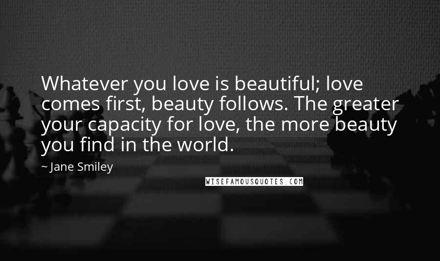 Jane Smiley Quotes: Whatever you love is beautiful; love comes first, beauty follows. The greater your capacity for love, the more beauty you find in the world.