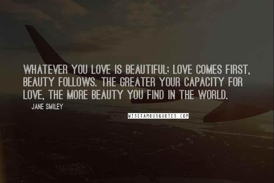 Jane Smiley Quotes: Whatever you love is beautiful; love comes first, beauty follows. The greater your capacity for love, the more beauty you find in the world.