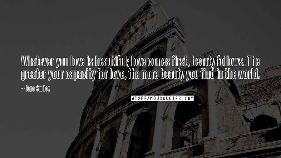 Jane Smiley Quotes: Whatever you love is beautiful; love comes first, beauty follows. The greater your capacity for love, the more beauty you find in the world.