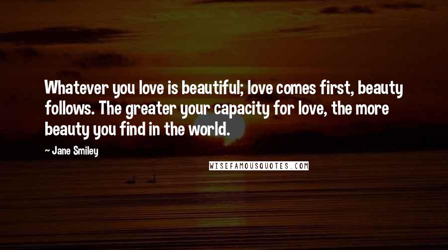 Jane Smiley Quotes: Whatever you love is beautiful; love comes first, beauty follows. The greater your capacity for love, the more beauty you find in the world.