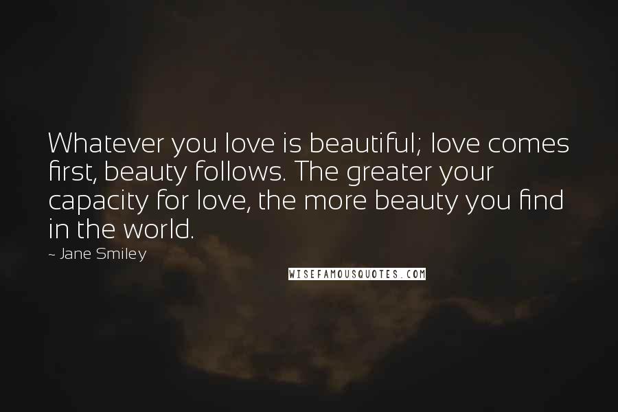 Jane Smiley Quotes: Whatever you love is beautiful; love comes first, beauty follows. The greater your capacity for love, the more beauty you find in the world.