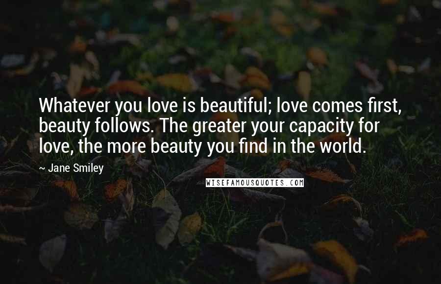 Jane Smiley Quotes: Whatever you love is beautiful; love comes first, beauty follows. The greater your capacity for love, the more beauty you find in the world.