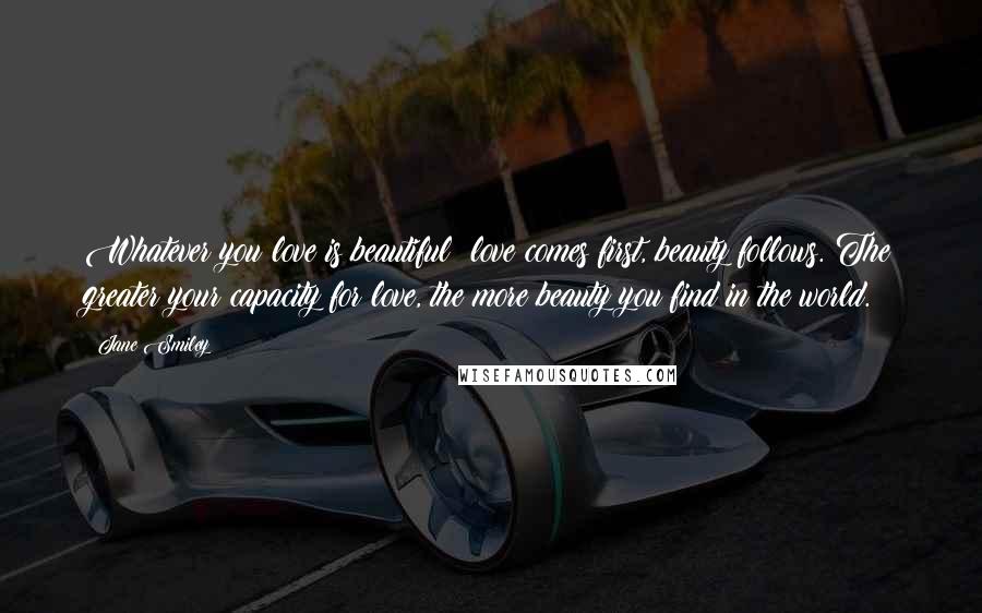 Jane Smiley Quotes: Whatever you love is beautiful; love comes first, beauty follows. The greater your capacity for love, the more beauty you find in the world.