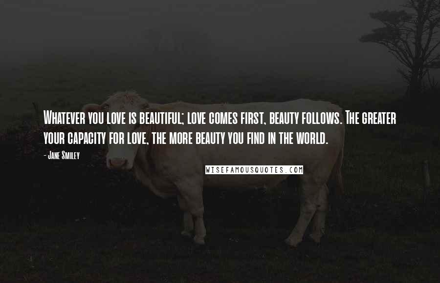 Jane Smiley Quotes: Whatever you love is beautiful; love comes first, beauty follows. The greater your capacity for love, the more beauty you find in the world.