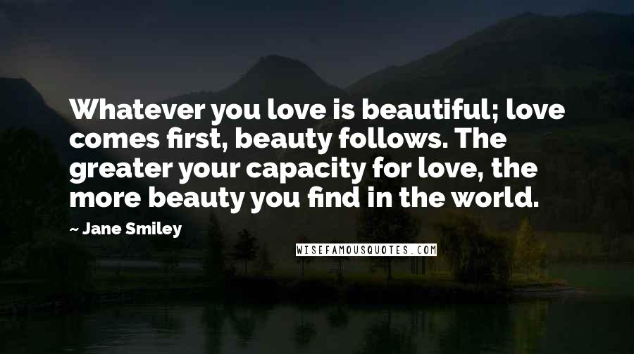 Jane Smiley Quotes: Whatever you love is beautiful; love comes first, beauty follows. The greater your capacity for love, the more beauty you find in the world.