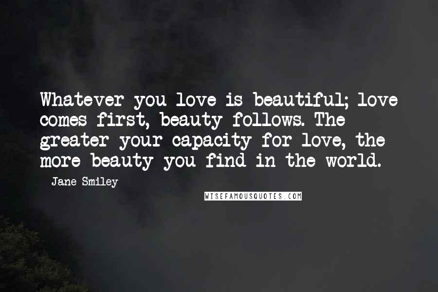 Jane Smiley Quotes: Whatever you love is beautiful; love comes first, beauty follows. The greater your capacity for love, the more beauty you find in the world.