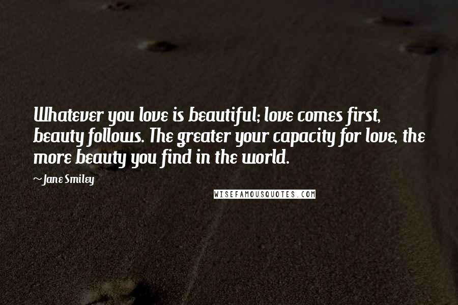 Jane Smiley Quotes: Whatever you love is beautiful; love comes first, beauty follows. The greater your capacity for love, the more beauty you find in the world.