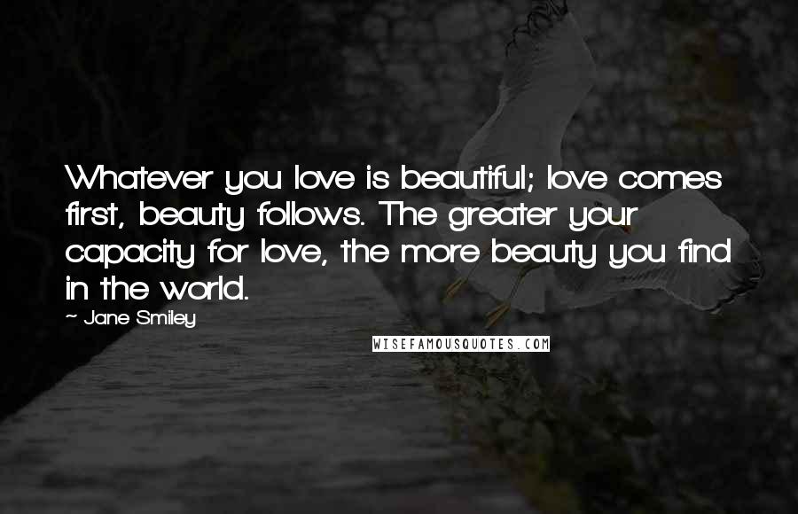 Jane Smiley Quotes: Whatever you love is beautiful; love comes first, beauty follows. The greater your capacity for love, the more beauty you find in the world.