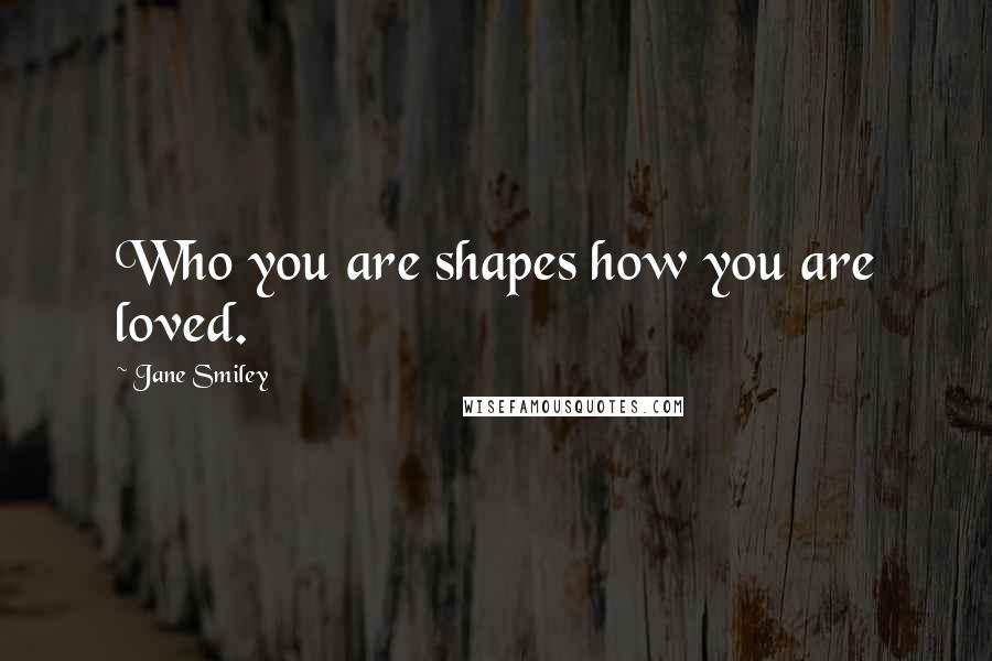 Jane Smiley Quotes: Who you are shapes how you are loved.