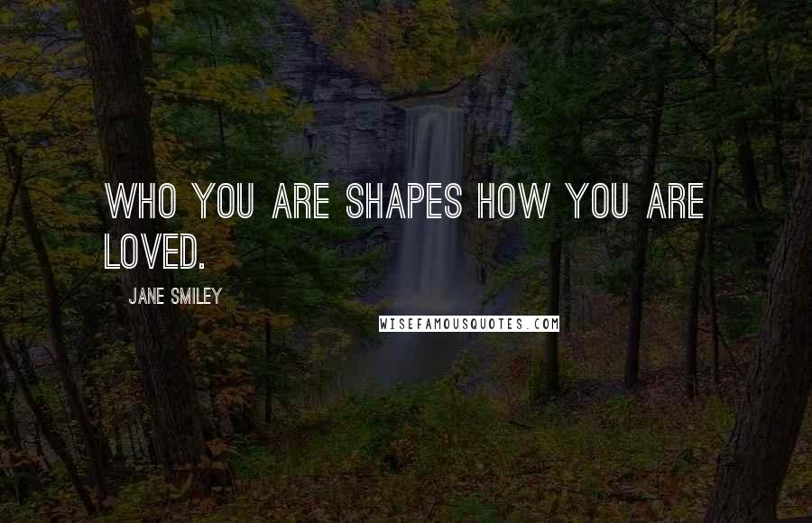 Jane Smiley Quotes: Who you are shapes how you are loved.