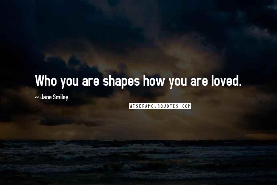 Jane Smiley Quotes: Who you are shapes how you are loved.