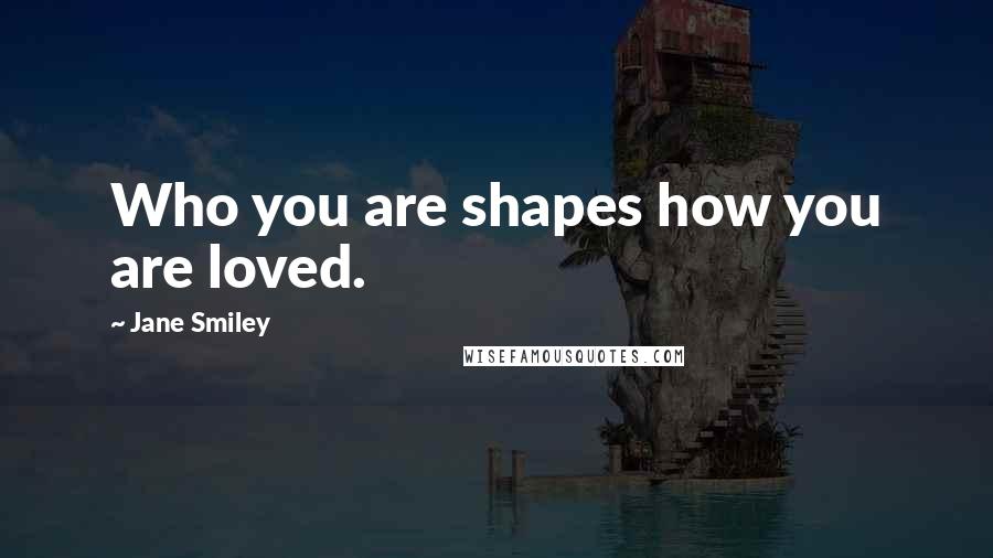 Jane Smiley Quotes: Who you are shapes how you are loved.