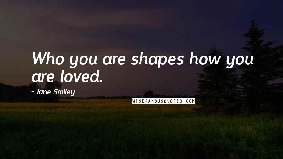 Jane Smiley Quotes: Who you are shapes how you are loved.