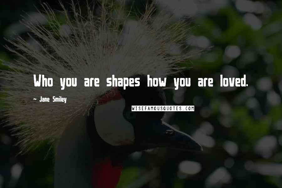 Jane Smiley Quotes: Who you are shapes how you are loved.