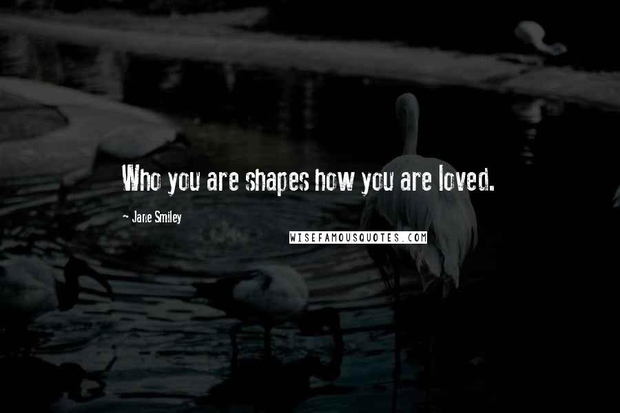 Jane Smiley Quotes: Who you are shapes how you are loved.