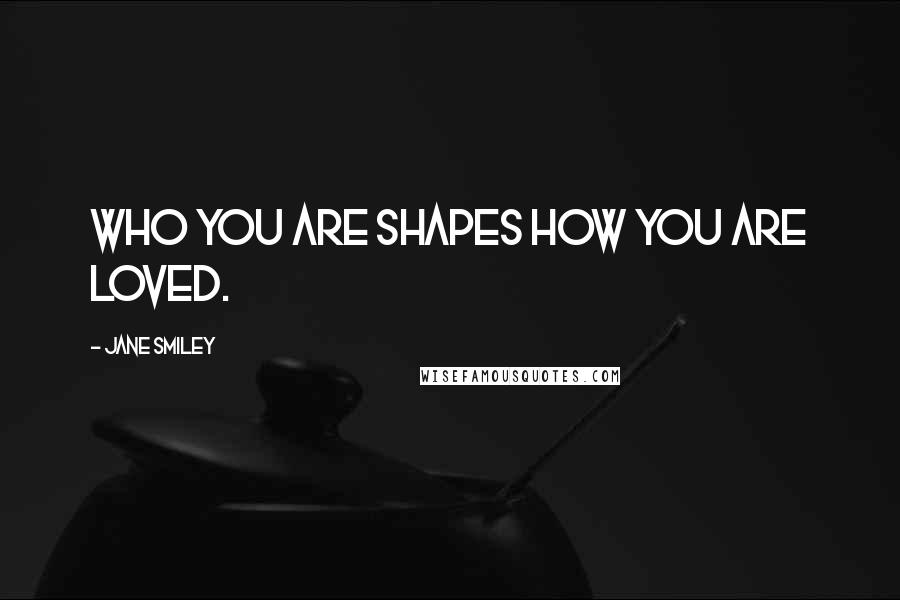 Jane Smiley Quotes: Who you are shapes how you are loved.