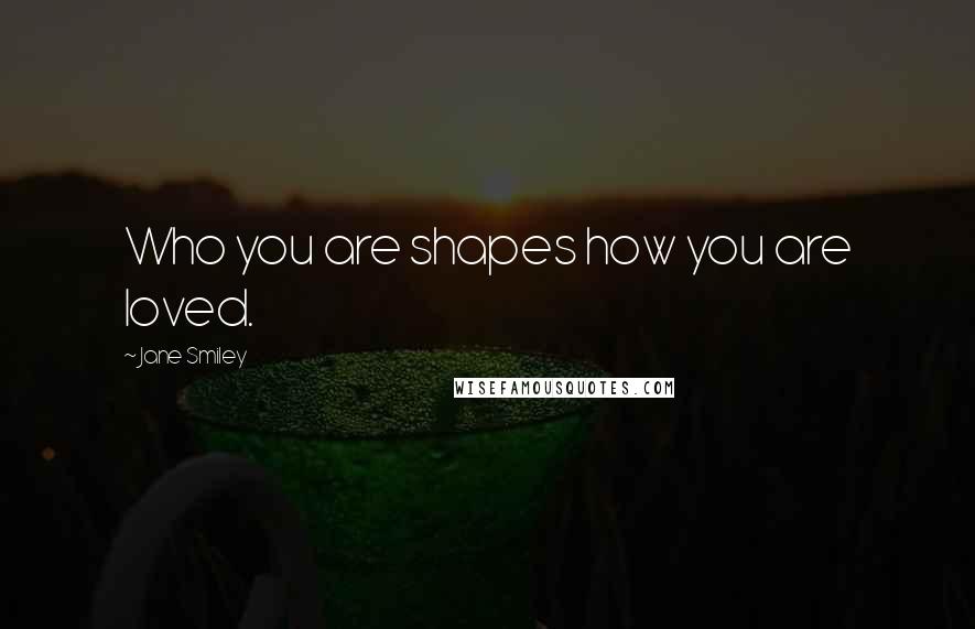 Jane Smiley Quotes: Who you are shapes how you are loved.