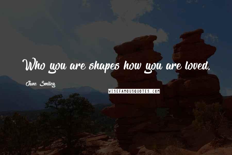 Jane Smiley Quotes: Who you are shapes how you are loved.