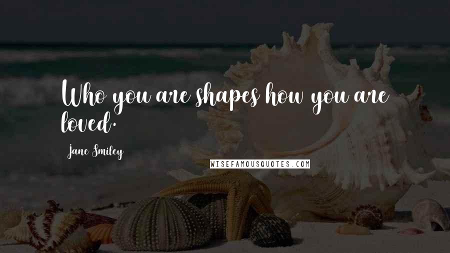 Jane Smiley Quotes: Who you are shapes how you are loved.