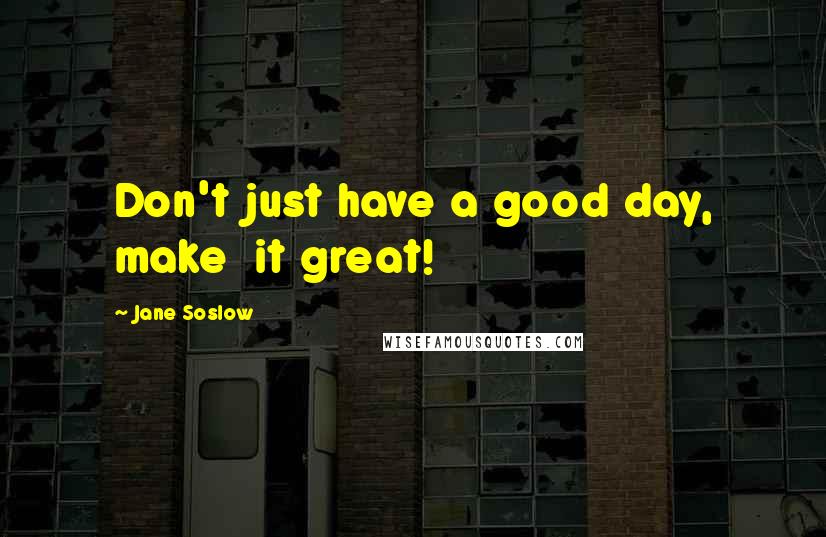 Jane Soslow Quotes: Don't just have a good day, make it great!