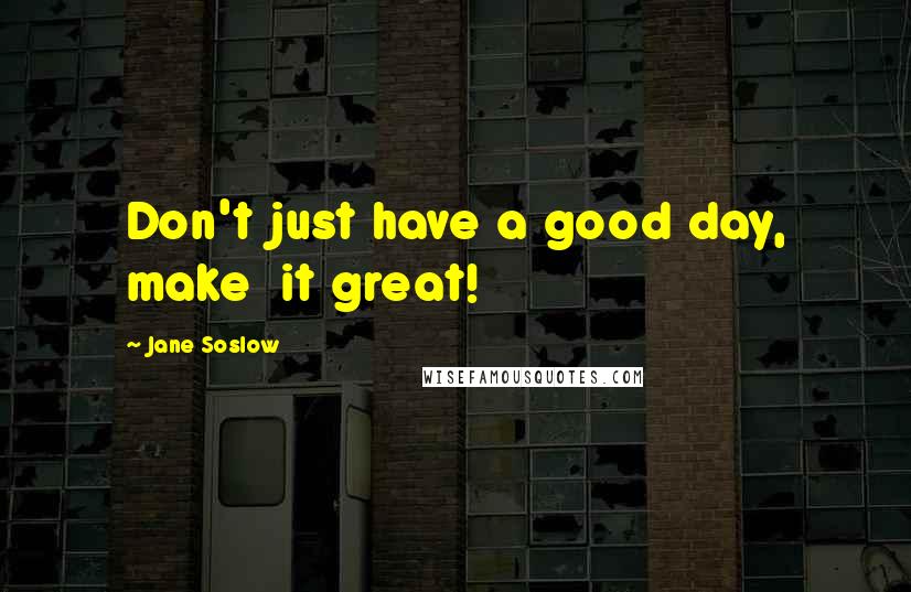 Jane Soslow Quotes: Don't just have a good day, make  it great!