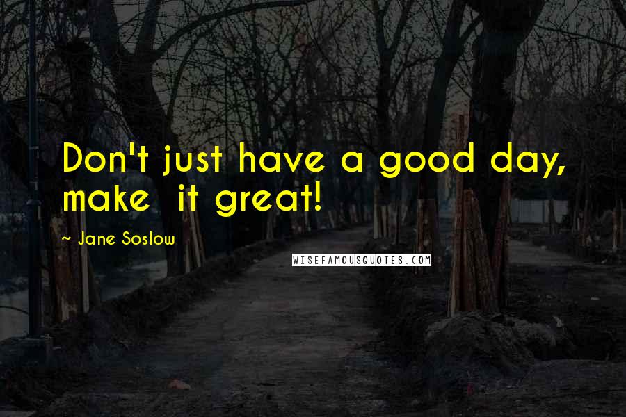 Jane Soslow Quotes: Don't just have a good day, make  it great!