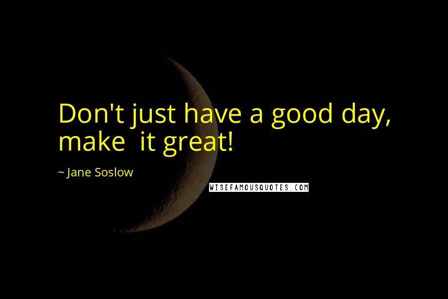 Jane Soslow Quotes: Don't just have a good day, make  it great!