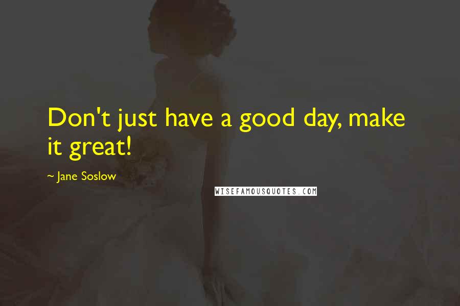 Jane Soslow Quotes: Don't just have a good day, make  it great!