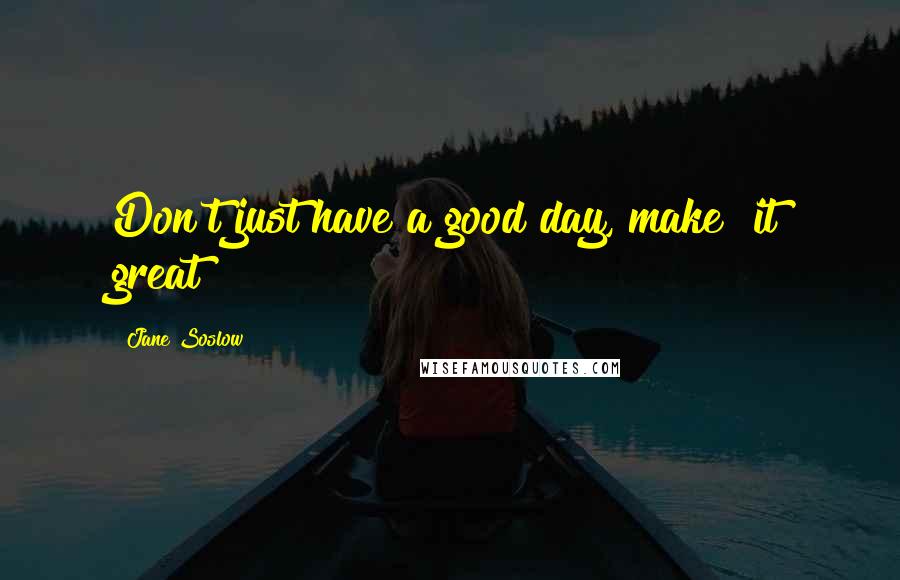 Jane Soslow Quotes: Don't just have a good day, make  it great!