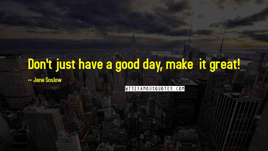 Jane Soslow Quotes: Don't just have a good day, make  it great!