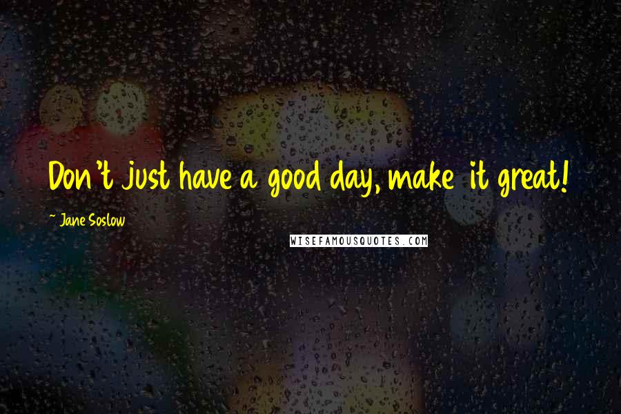 Jane Soslow Quotes: Don't just have a good day, make  it great!