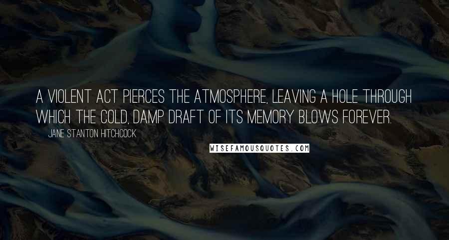 Jane Stanton Hitchcock Quotes: A violent act pierces the atmosphere, leaving a hole through which the cold, damp draft of its memory blows forever.