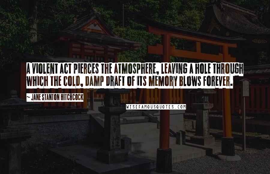 Jane Stanton Hitchcock Quotes: A violent act pierces the atmosphere, leaving a hole through which the cold, damp draft of its memory blows forever.
