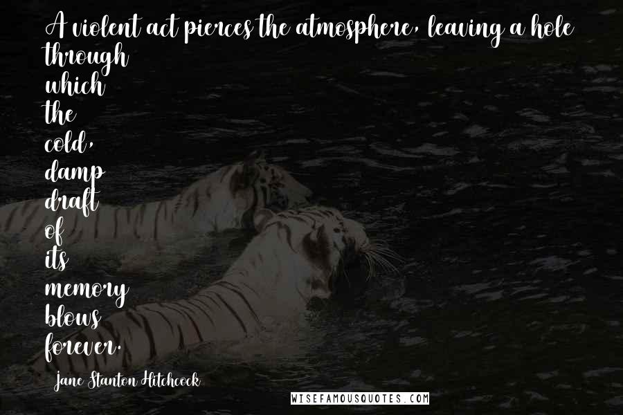 Jane Stanton Hitchcock Quotes: A violent act pierces the atmosphere, leaving a hole through which the cold, damp draft of its memory blows forever.