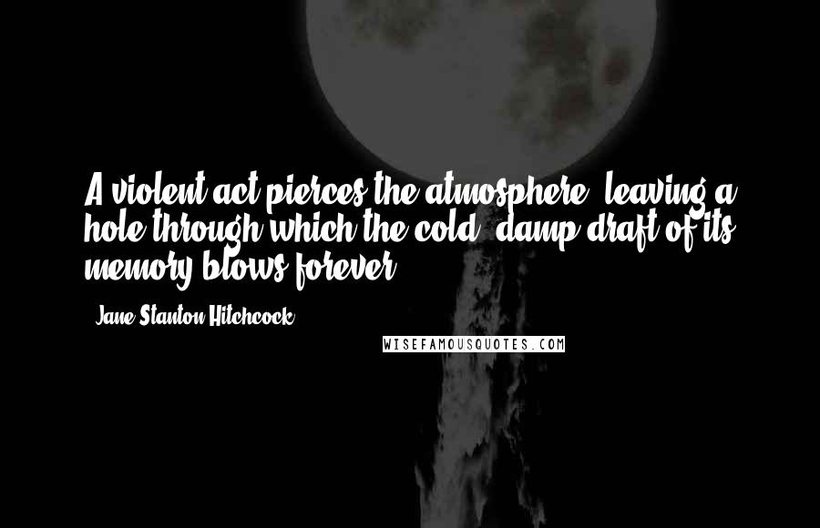 Jane Stanton Hitchcock Quotes: A violent act pierces the atmosphere, leaving a hole through which the cold, damp draft of its memory blows forever.