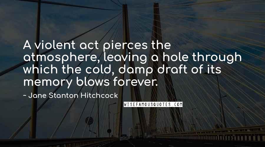 Jane Stanton Hitchcock Quotes: A violent act pierces the atmosphere, leaving a hole through which the cold, damp draft of its memory blows forever.