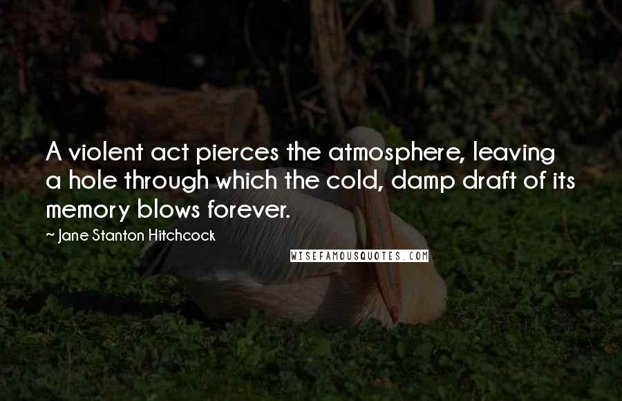 Jane Stanton Hitchcock Quotes: A violent act pierces the atmosphere, leaving a hole through which the cold, damp draft of its memory blows forever.
